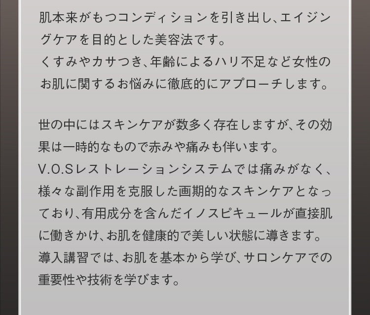 肌本来がもつコンディションを引き出し、エイジングケアを目的とした美容法です。くすみやカサつき、年齢によるハリ不足など女性のお肌に関するお悩みに徹底的にアプローチします。世の中にはスキンケアが数多く存在しますが、その効果は一時的なもので赤みや痛みも伴います。V.O.Sレストレーションシステムでは痛みがなく、様々な副作用を克服した画期的なスキンケアとなっており、有用成分を含んだイノスピキュールが直接肌に働きかけ、お肌を健康的で美しい状態に導きます。導入講習では、お肌を基本から学び、サロンケアでの重要性や技術を学びます。
